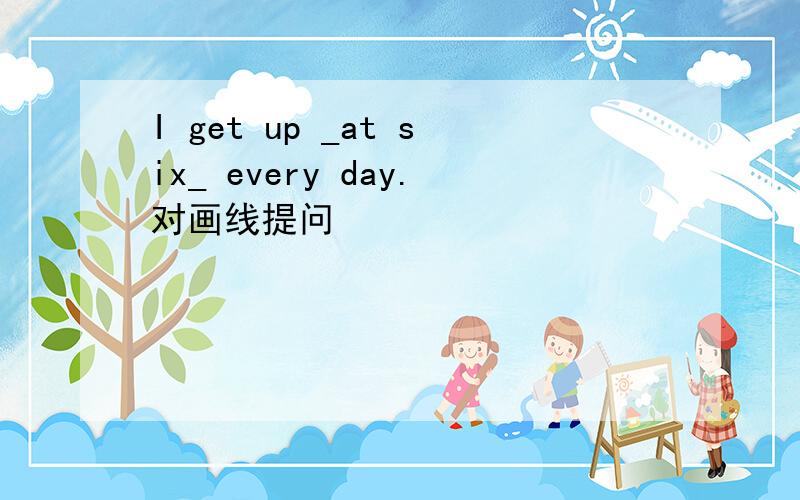 I get up _at six_ every day.对画线提问