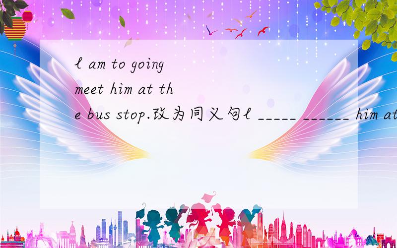l am to going meet him at the bus stop.改为同义句l _____ ______ him at the bus shop.