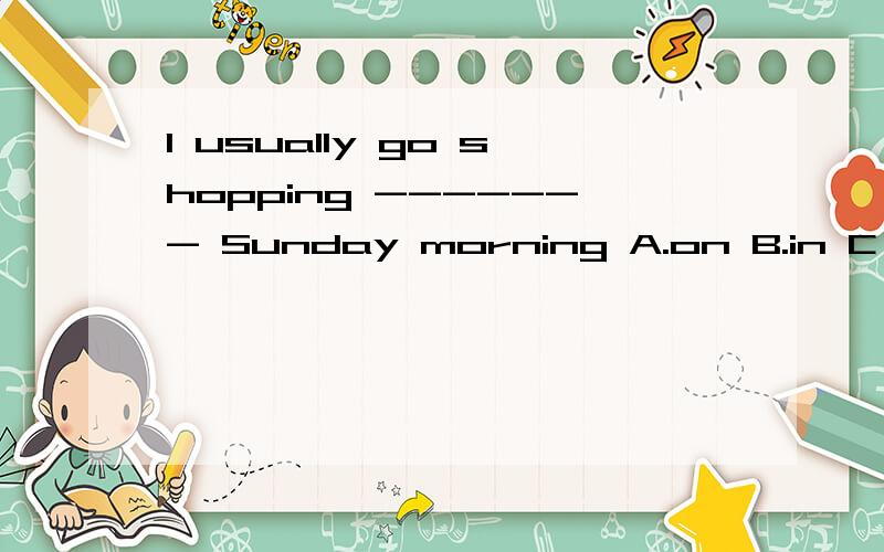 I usually go shopping ------- Sunday morning A.on B.in C .at D.for 注意：当星期名称前有-------,-------,--------,--------,等词修饰时,不能再加介词------