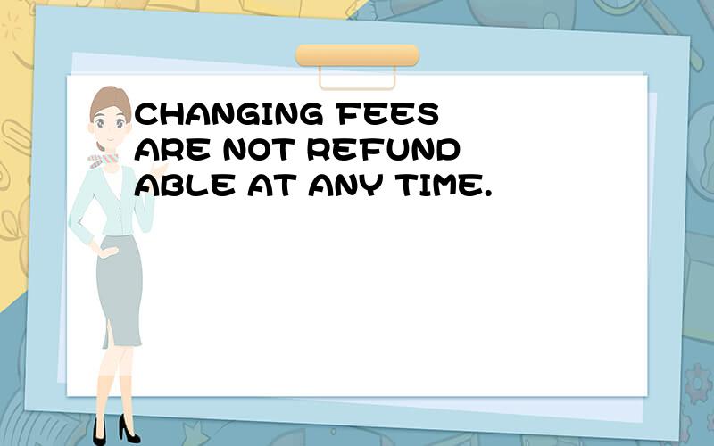 CHANGING FEES ARE NOT REFUNDABLE AT ANY TIME.