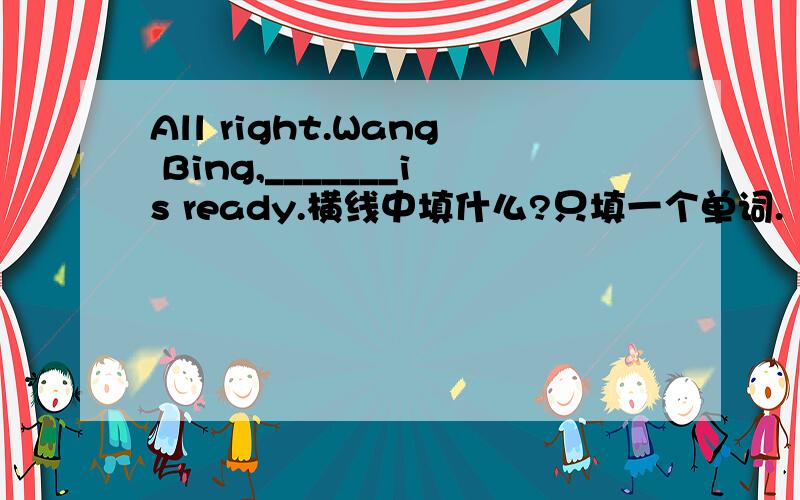 All right.Wang Bing,_______is ready.横线中填什么?只填一个单词.