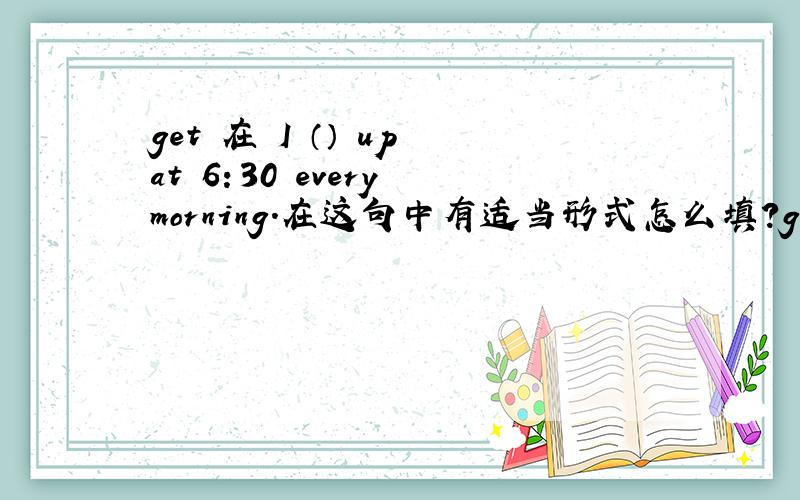 get 在 I （） up at 6：30 every morning.在这句中有适当形式怎么填?get 在I （ ） up at 6：30 every morning.在这句中有适当形式怎么填?