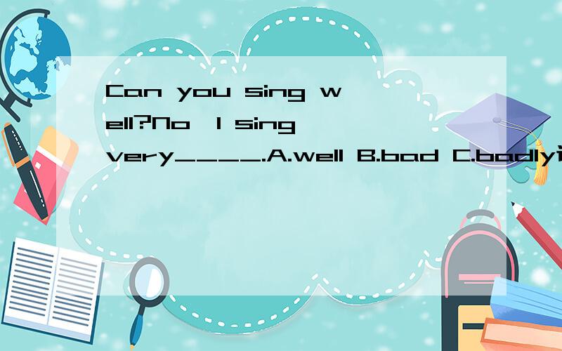 Can you sing well?No,I sing very____.A.well B.bad C.badly该选什么
