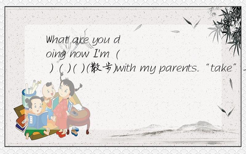 What are you doing now I'm ( ) ( )( )（散步）with my parents.“take”要不要变成现在分词