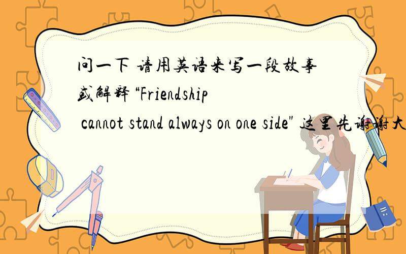 问一下 请用英语来写一段故事或解释“Friendship cannot stand always on one side