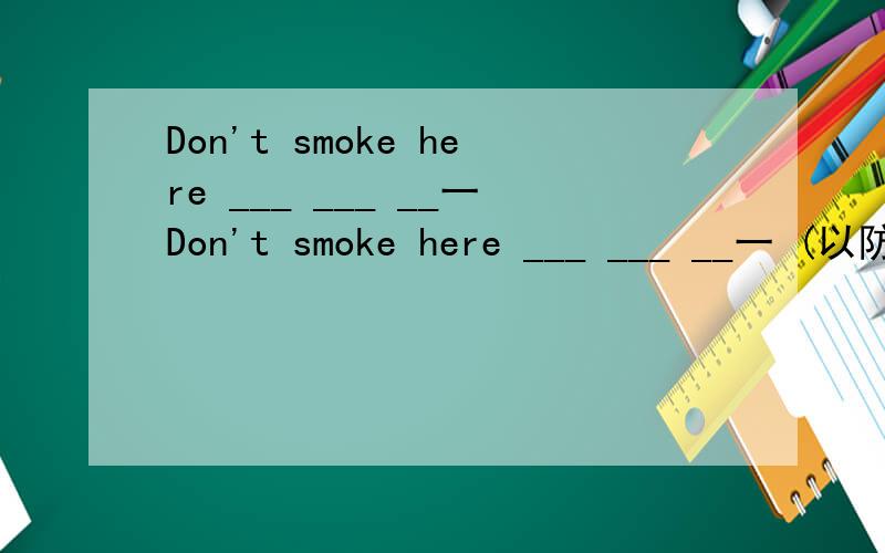 Don't smoke here ___ ___ __一Don't smoke here ___ ___ __一 (以防)fire.