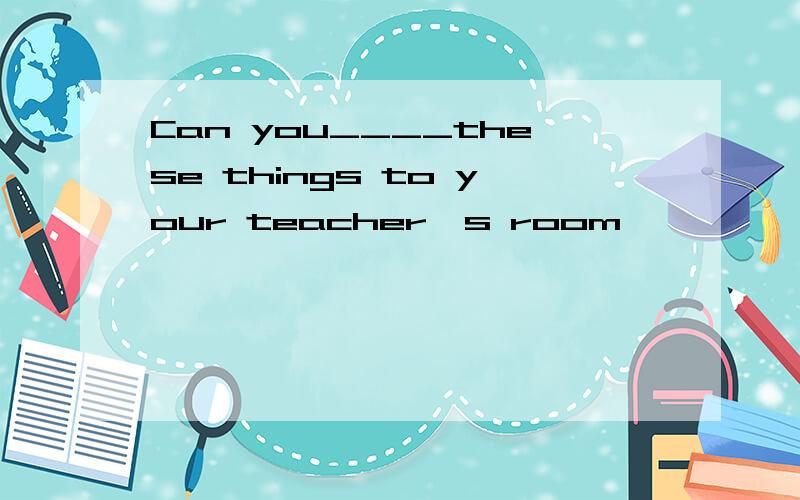 Can you____these things to your teacher's room
