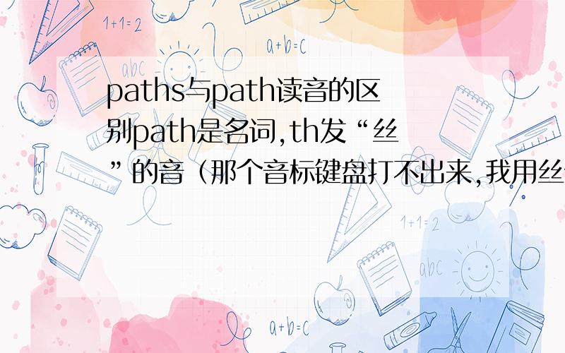 paths与path读音的区别path是名词,th发“丝”的音（那个音标键盘打不出来,我用丝代替,大家凑合看吧）,其复数行式是paths,那ths发“丝S”的音吗?到底怎么读啊?
