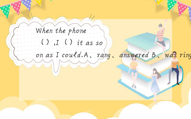 When the phone（）,I（）it as soon as I could.A、rang、answered B、was ringing、answered C、rang、was answering D、rings、answered请说明理由