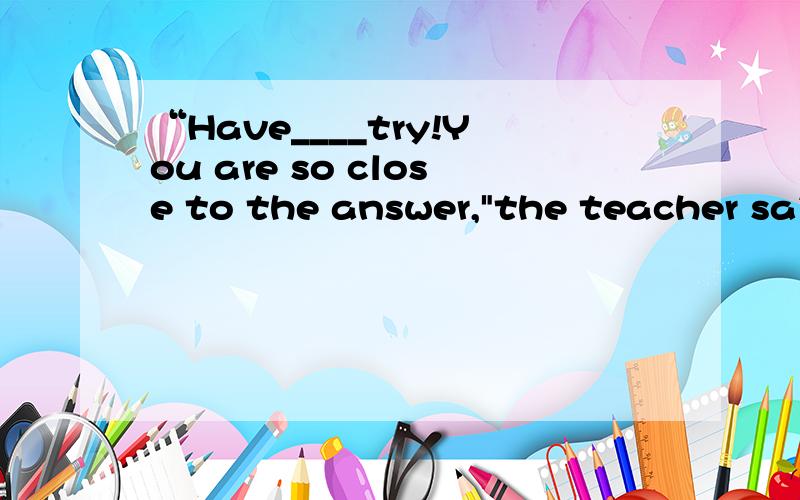 “Have____try!You are so close to the answer,
