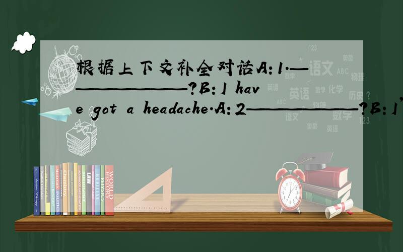 根据上下文补全对话A：1.———————?B：I have got a headache.A：2——————?B：I'm feeling badly ill.A：Let me see..Oh,it's a just cold.3._____.B:Really?But I don't feel any better now.A:4.______?B :No,I didn't want to