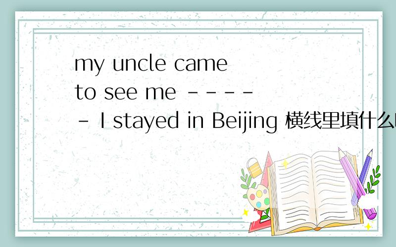 my uncle came to see me ----- I stayed in Beijing 横线里填什么啊?为什么?谢谢老师说主从句一个为延续性动作一个为短暂性动作就可用when，那这里两个都为过去时（短暂性动作），为什么用when，不可