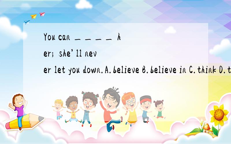 You can ____ her; she’ll never let you down.A.believe B.believe in C.think D.think about我怎么觉得应该是 B啊,怎么看啊,搞不清楚了.