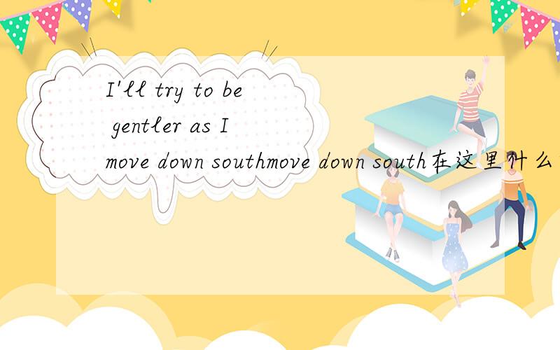 I'll try to be gentler as I move down southmove down south在这里什么意思?