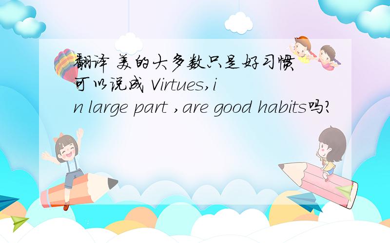 翻译 美的大多数只是好习惯 可以说成 Virtues,in large part ,are good habits吗?