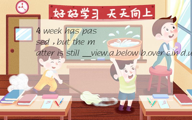 A week has passed ,but the matter is still __view.a.below b.over c.in d.under选什么,为什么?