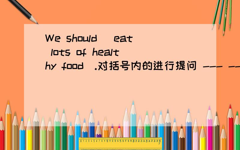 We should (eat lots of healthy food).对括号内的进行提问 --- --- we do?