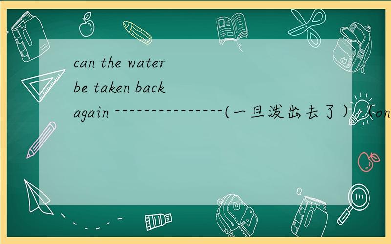 can the water be taken back again ---------------(一旦泼出去了）（once)