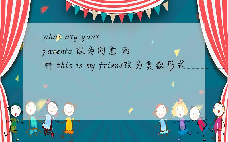 what ary your parents 改为同意 两种 this is my friend改为复数形式_____ ____our____