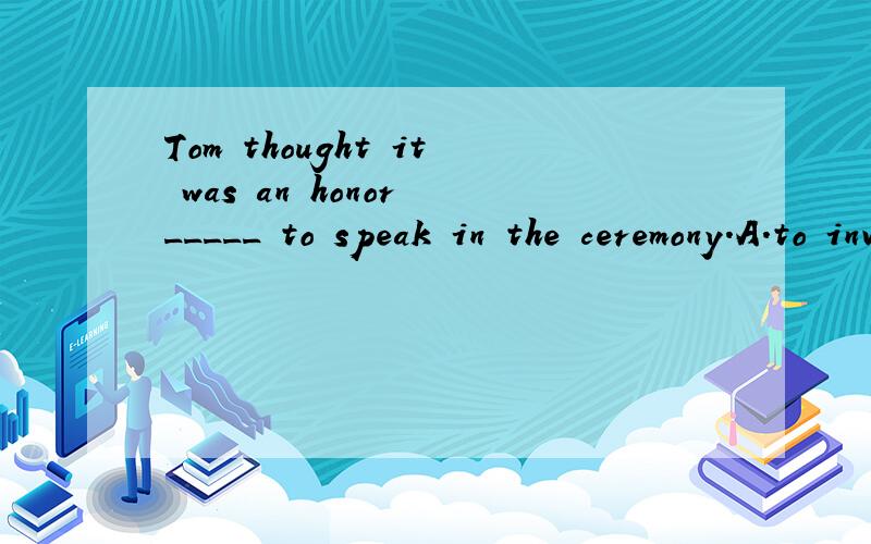 Tom thought it was an honor _____ to speak in the ceremony.A.to invite B,to be invited C.inviting D.having invited