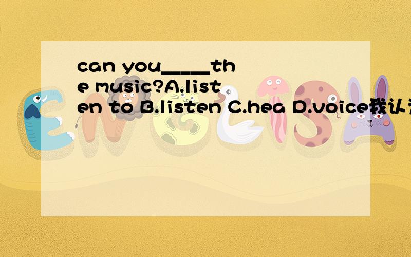 can you_____the music?A.listen to B.listen C.hea D.voice我认为选A也可以啊