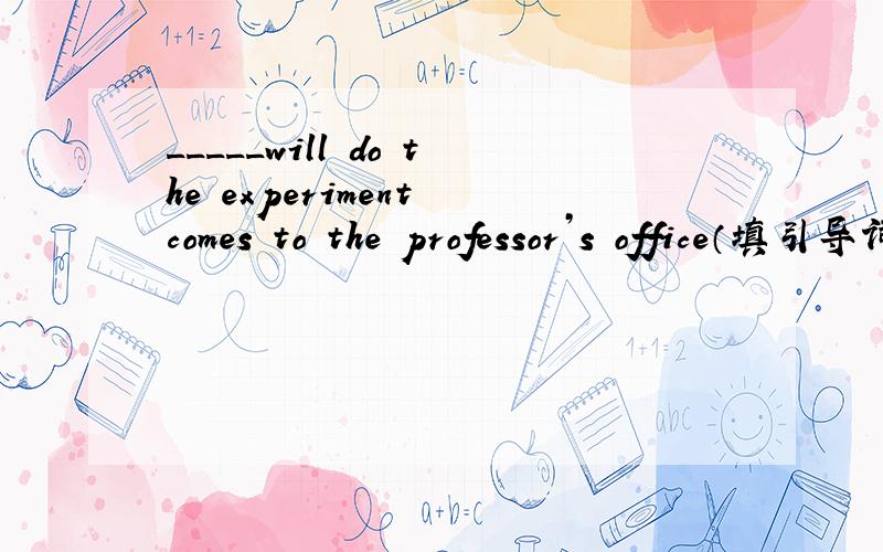 _____will do the experiment comes to the professor’s office（填引导词,变状语从句)很紧急啊、、拜托大家帮忙下然后说下为什么谢、、、、