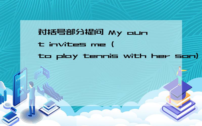 对括号部分提问 My aunt invites me (to play tennis with her son) .___ ___ your aunt ___ you ___ __