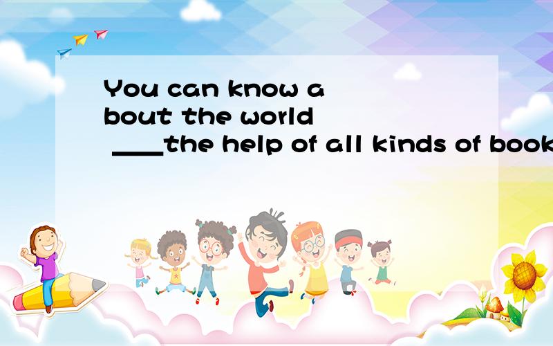 You can know about the world ＿＿the help of all kinds of book.请问能填什么词