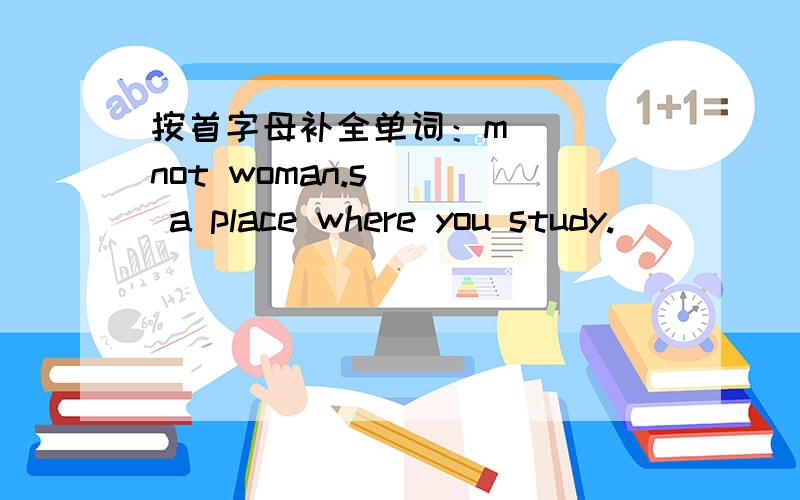 按首字母补全单词：m___ not woman.s___ a place where you study.