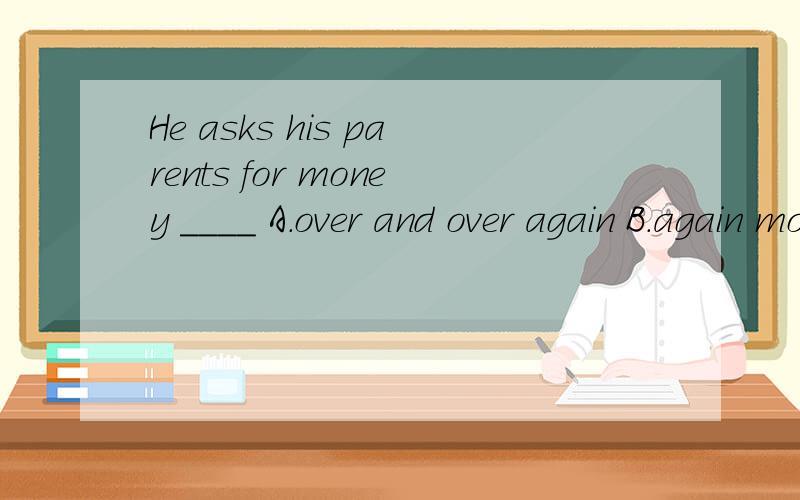 He asks his parents for money ____ A.over and over again B.again more C.over again选哪个 最好说下为什么