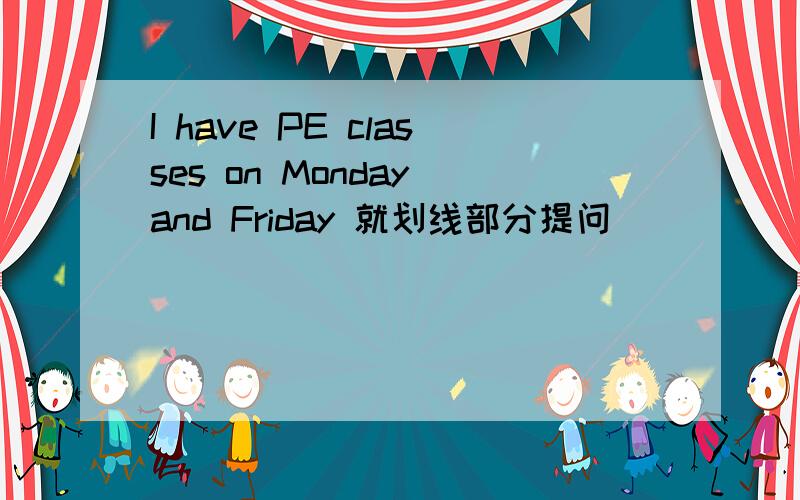 I have PE classes on Monday and Friday 就划线部分提问