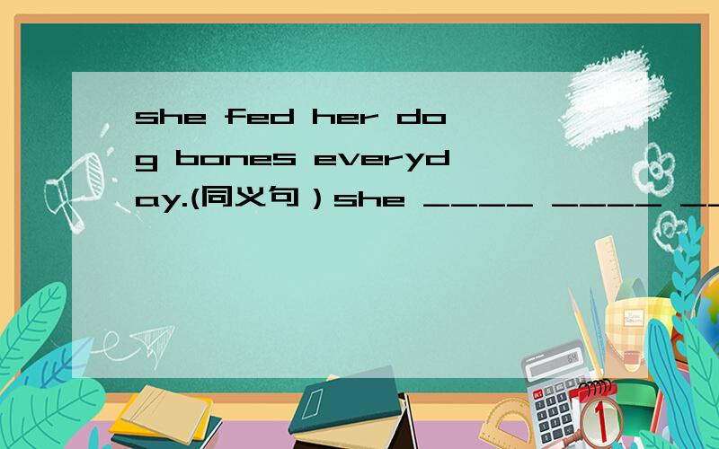 she fed her dog bones everyday.(同义句）she ____ ____ ____her dogs every day.