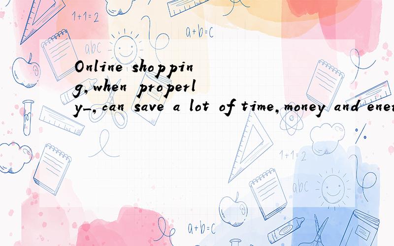 Online shopping,when properly＿,can save a lot of time,money and energy.A.done B.is done C.having done D.doing