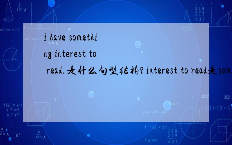 i have something interest to read.是什么句型结构?interest to read是something的后置定语?还是,interest to read是something的宾语补足语?还是interest是something的宾补,to read是状语?还是interest是something的后置定语,t