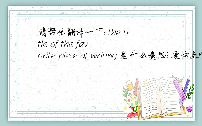 请帮忙翻译一下:the title of the favorite piece of writing 是什么意思?要快点啊!
