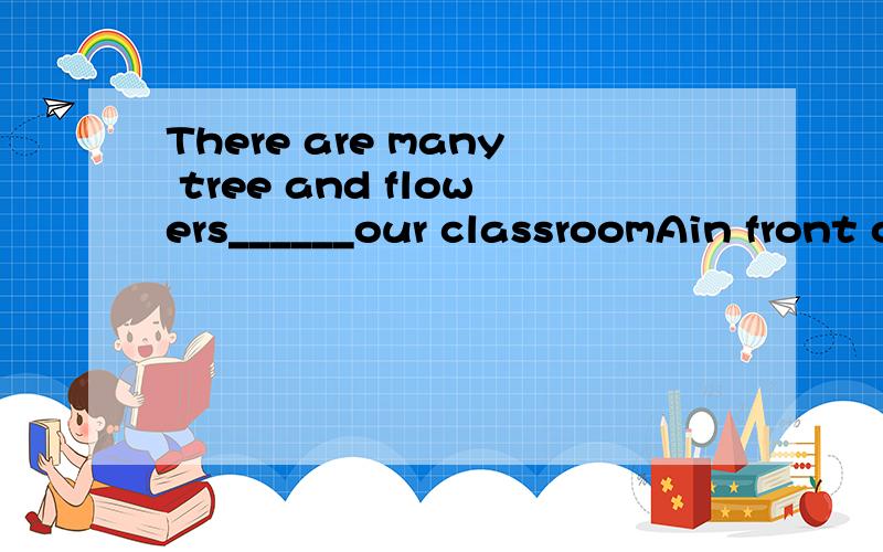 There are many tree and flowers______our classroomAin front of Bat the back of Cat back of D in the front of