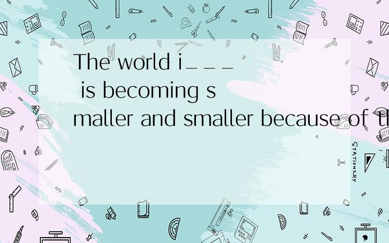 The world i___ is becoming smaller and smaller because of the Internet .