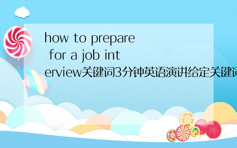 how to prepare for a job interview关键词3分钟英语演讲给定关键词,how to prepare for a job interview(如何为面试做准备),要3分钟的英语演讲,短句,长句都可,或者写几句中文的也行,笔者可以自己翻译,保证不