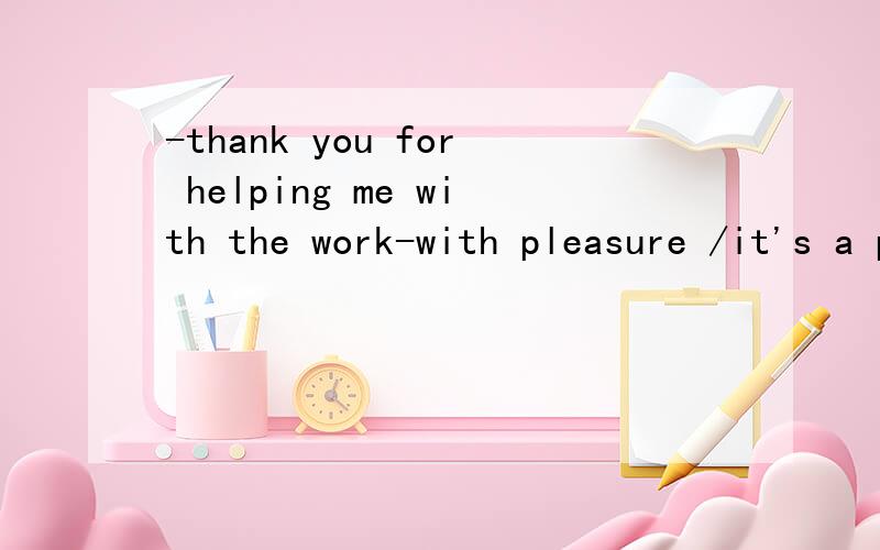 -thank you for helping me with the work-with pleasure /it's a pleasure区别,那个对,理由