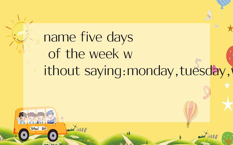 name five days of the week without saying:monday,tuesday,wednesday,thursday,friday