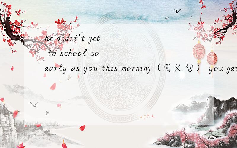he didnt't get to school so early as you this morning（同义句） you get to school _ _ him this morning