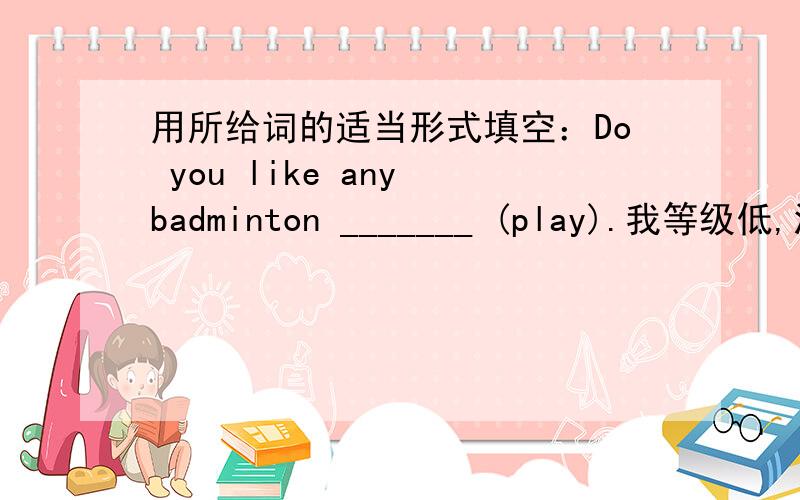 用所给词的适当形式填空：Do you like any badminton _______ (play).我等级低,没钱,不过求求你们帮帮我啊QAQ
