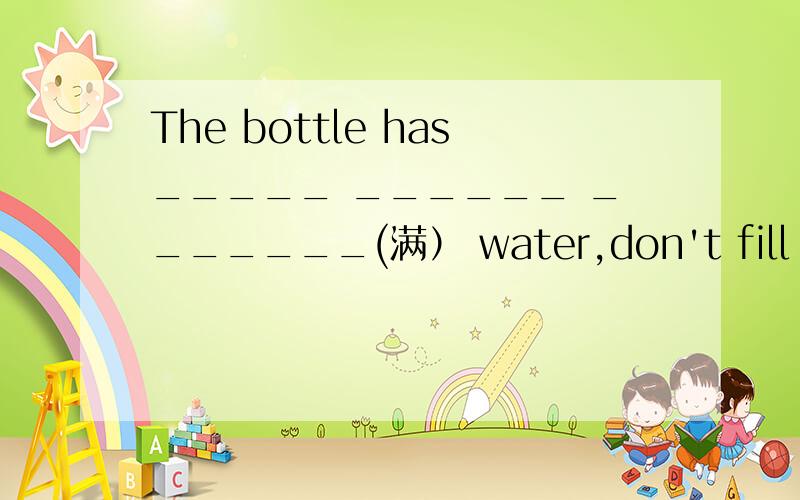 The bottle has_____ ______ _______(满） water,don't fill it