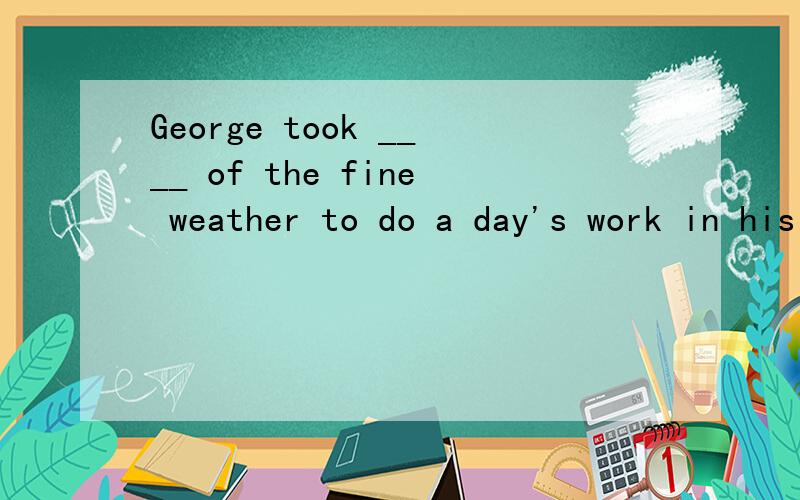 George took ____ of the fine weather to do a day's work in his garden.A advantage B profit C interest D charge这里我第一时间选择了D...但答案却不是...T.T 求大伙帮忙..