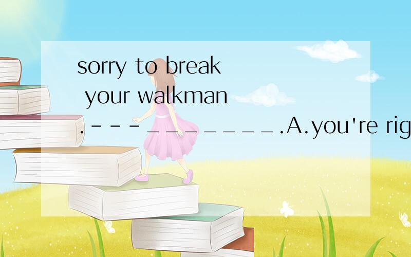 sorry to break your walkman .---_______.A.you're right B.that's right C.that's ok D.all right