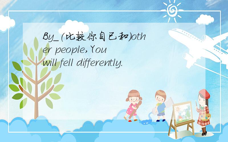 By_(比较你自已和)other people,You will fell differently.