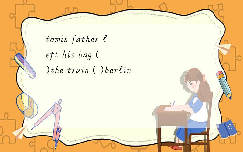 tomis father left his bag ( )the train ( )berlin