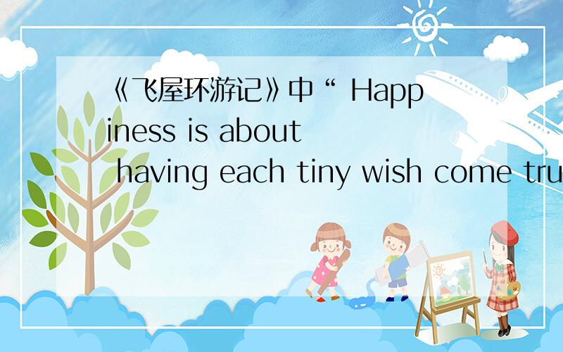 《飞屋环游记》中“ Happiness is about having each tiny wish come true.”是什么意思呢(⊙o⊙)?如题.