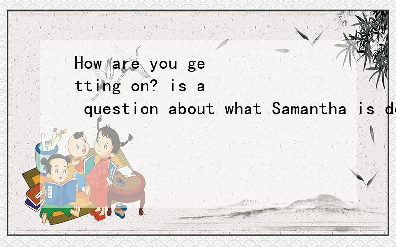 How are you getting on? is a question about what Samantha is doing.对吗