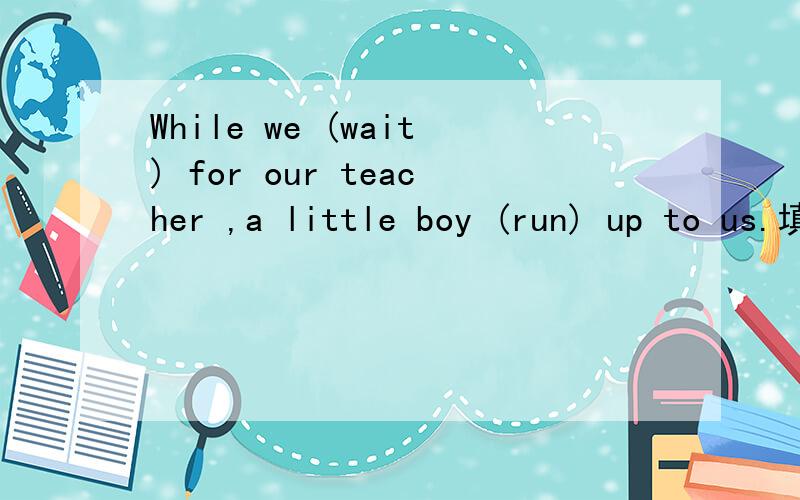 While we (wait) for our teacher ,a little boy (run) up to us.填are  waiting;runs 或were waiting;ran